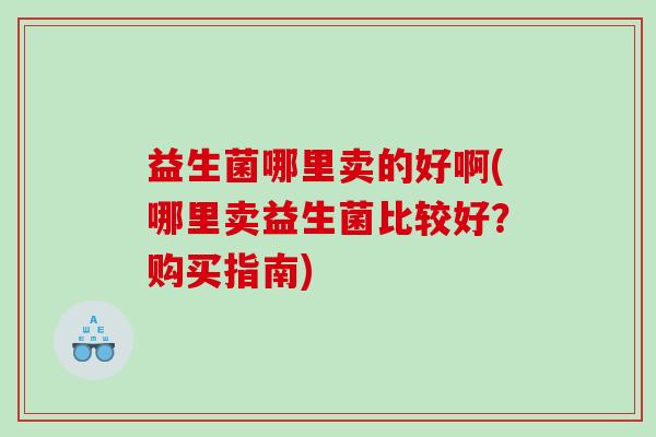益生菌哪里卖的好啊(哪里卖益生菌比较好？购买指南)
