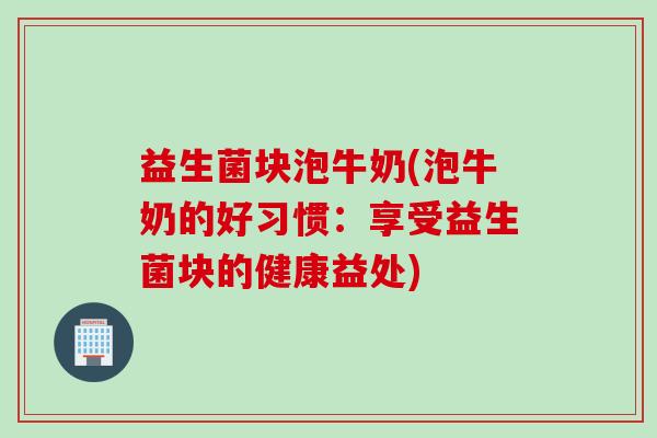 益生菌块泡牛奶(泡牛奶的好习惯：享受益生菌块的健康益处)