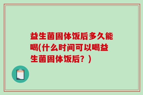 益生菌固体饭后多久能喝(什么时间可以喝益生菌固体饭后？)