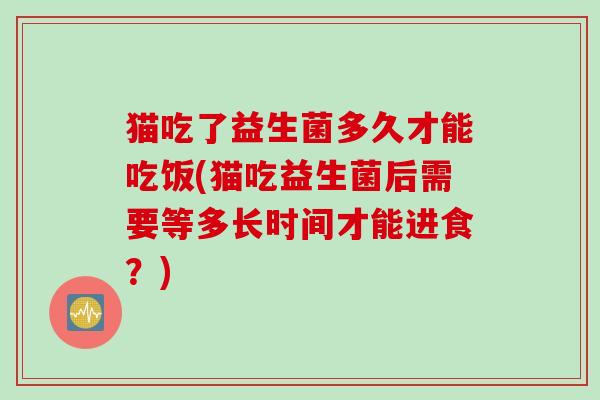 猫吃了益生菌多久才能吃饭(猫吃益生菌后需要等多长时间才能进食？)