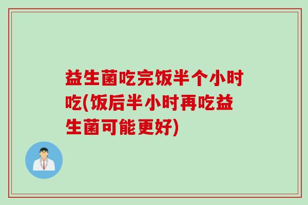 益生菌吃完饭半个小时吃(饭后半小时再吃益生菌可能更好)