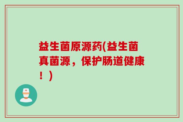 益生菌原源药(益生菌真菌源，保护肠道健康！)