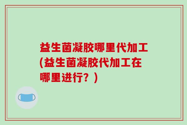 益生菌凝胶哪里代加工(益生菌凝胶代加工在哪里进行？)