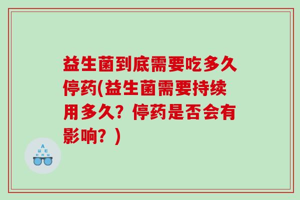 益生菌到底需要吃多久停药(益生菌需要持续用多久？停药是否会有影响？)