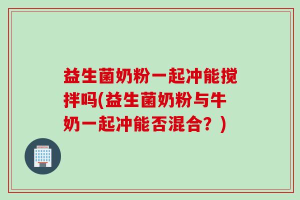 益生菌奶粉一起冲能搅拌吗(益生菌奶粉与牛奶一起冲能否混合？)