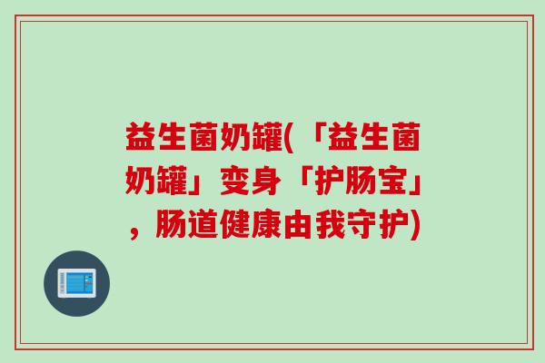 益生菌奶罐(「益生菌奶罐」变身「护肠宝」，肠道健康由我守护)