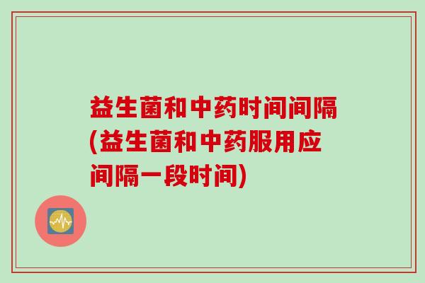 益生菌和中药时间间隔(益生菌和中药服用应间隔一段时间)