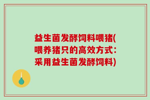 益生菌发酵饲料喂猪(喂养猪只的高效方式：采用益生菌发酵饲料)