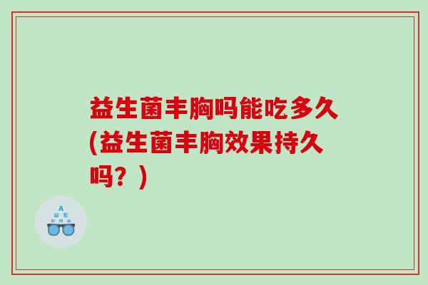 益生菌丰胸吗能吃多久(益生菌丰胸效果持久吗？)