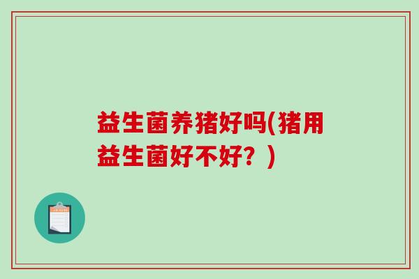 益生菌养猪好吗(猪用益生菌好不好？)
