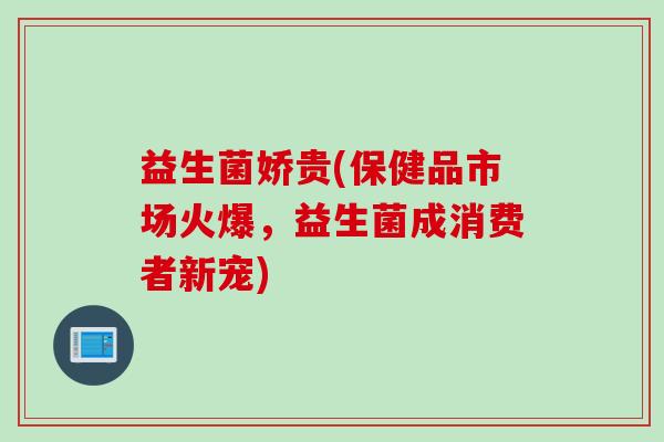 益生菌娇贵(保健品市场火爆，益生菌成消费者新宠)