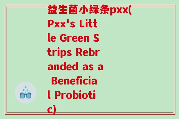 益生菌小绿条pxx(Pxx's Little Green Strips Rebranded as a Beneficial Probiotic)