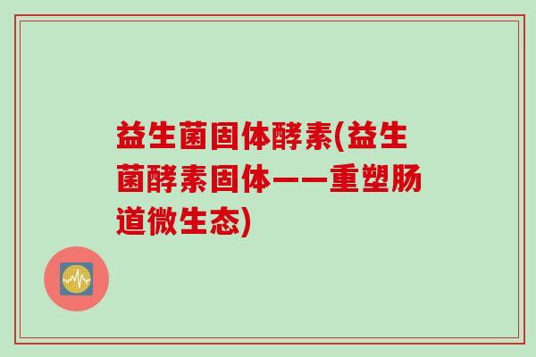益生菌固体酵素(益生菌酵素固体——重塑肠道微生态)