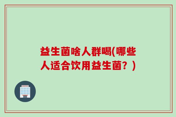 益生菌啥人群喝(哪些人适合饮用益生菌？)