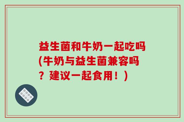 益生菌和牛奶一起吃吗(牛奶与益生菌兼容吗？建议一起食用！)