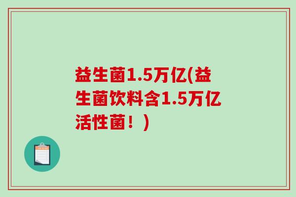 益生菌1.5万亿(益生菌饮料含1.5万亿活性菌！)