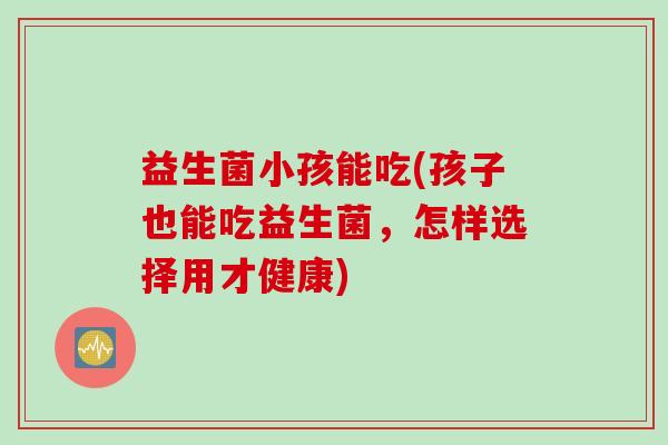 益生菌小孩能吃(孩子也能吃益生菌，怎样选择用才健康)