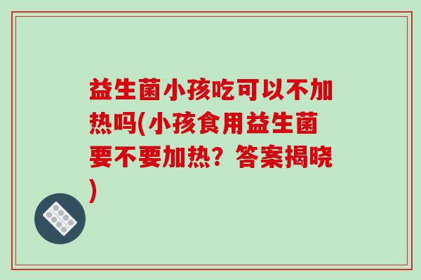 益生菌小孩吃可以不加热吗(小孩食用益生菌要不要加热？答案揭晓)