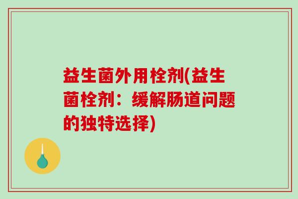益生菌外用栓剂(益生菌栓剂：缓解肠道问题的独特选择)