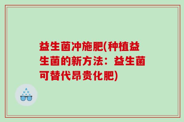 益生菌冲施肥(种植益生菌的新方法:益生菌可替代昂贵化肥) 益生菌冲施肥(种植益生菌的新方法:益生菌可替代昂贵化肥)