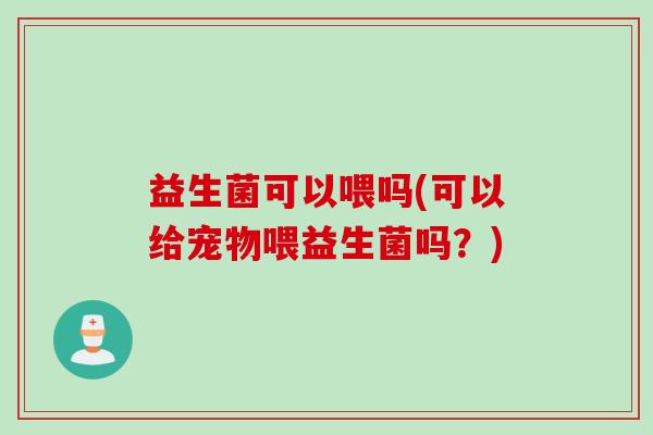 益生菌可以喂吗(可以给宠物喂益生菌吗？)