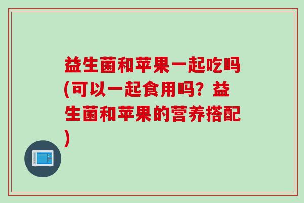 益生菌和苹果一起吃吗(可以一起食用吗？益生菌和苹果的营养搭配)