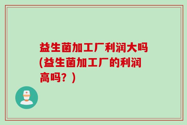 益生菌加工厂利润大吗(益生菌加工厂的利润高吗？)