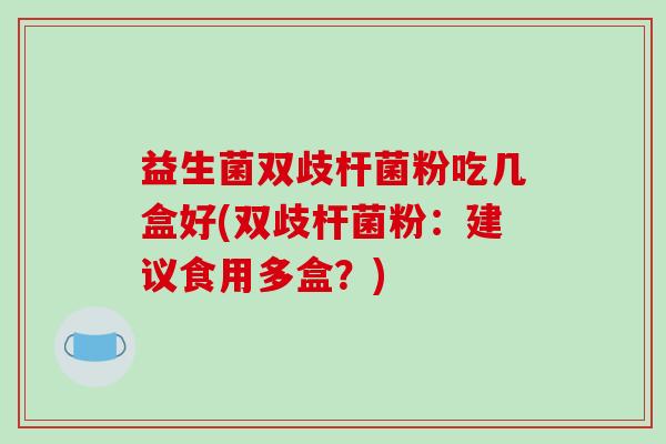 益生菌双歧杆菌粉吃几盒好(双歧杆菌粉：建议食用多盒？)