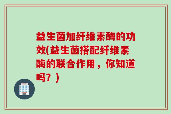 益生菌加纤维素酶的功效(益生菌搭配纤维素酶的联合作用，你知道吗？)