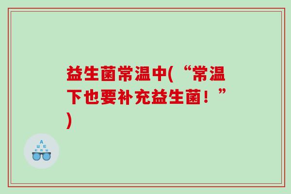 益生菌常温中(“常温下也要补充益生菌！”)