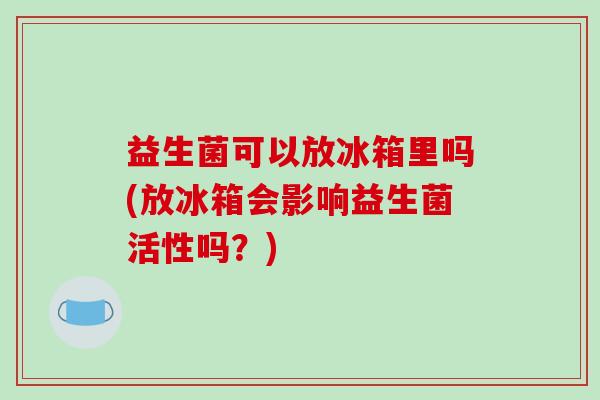 益生菌可以放冰箱里吗(放冰箱会影响益生菌活性吗？)