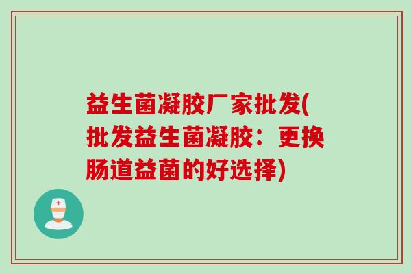 益生菌凝胶厂家批发(批发益生菌凝胶：更换肠道益菌的好选择)