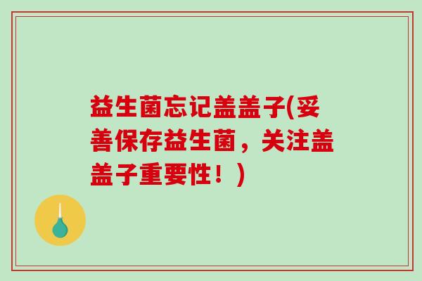 益生菌忘记盖盖子(妥善保存益生菌，关注盖盖子重要性！)