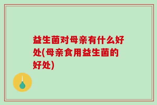 益生菌对母亲有什么好处(母亲食用益生菌的好处)