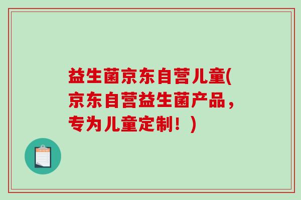 益生菌京东自营儿童(京东自营益生菌产品，专为儿童定制！)