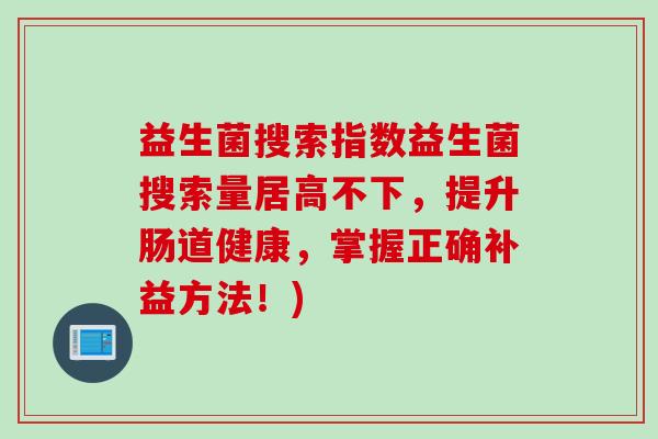益生菌搜索指数益生菌搜索量居高不下，提升肠道健康，掌握正确补益方法！)