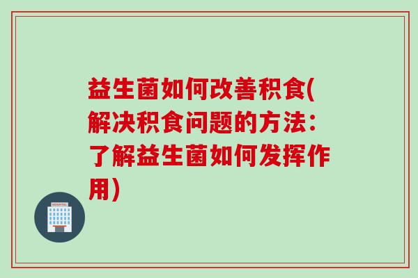 益生菌如何改善积食(解决积食问题的方法：了解益生菌如何发挥作用)