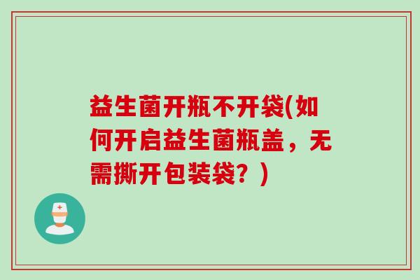 益生菌开瓶不开袋(如何开启益生菌瓶盖，无需撕开包装袋？)