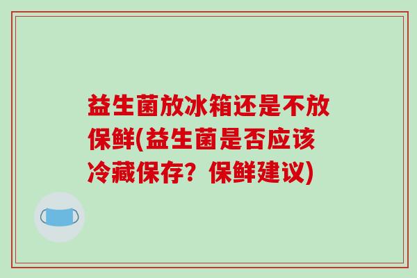 益生菌放冰箱还是不放保鲜(益生菌是否应该冷藏保存？保鲜建议)
