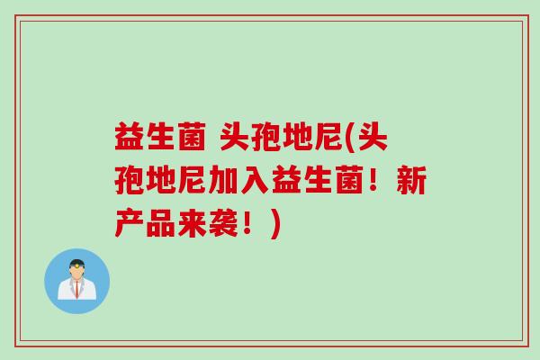 益生菌 头孢地尼(头孢地尼加入益生菌！新产品来袭！)