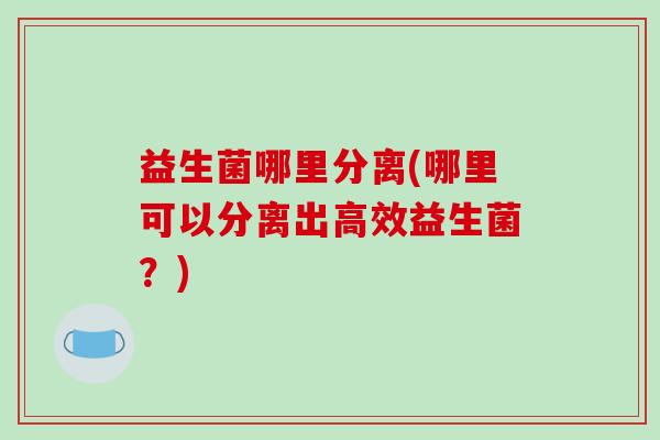益生菌哪里分离(哪里可以分离出高效益生菌？)