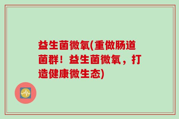 益生菌微氧(重做肠道菌群！益生菌微氧，打造健康微生态)