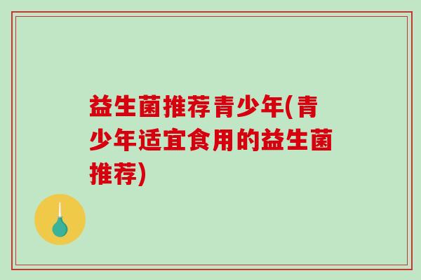 益生菌推荐青少年(青少年适宜食用的益生菌推荐)