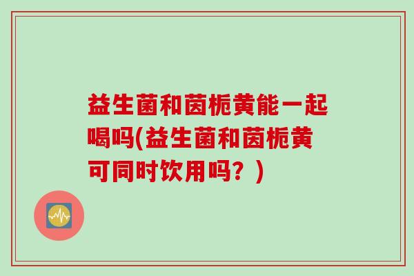 益生菌和茵栀黄能一起喝吗(益生菌和茵栀黄可同时饮用吗？)
