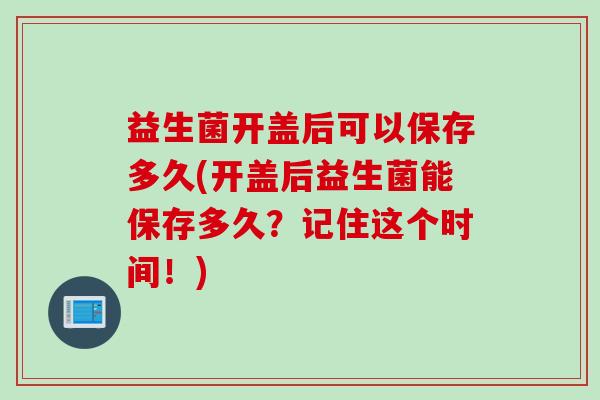 益生菌开盖后可以保存多久(开盖后益生菌能保存多久？记住这个时间！)
