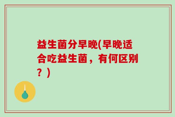 益生菌分早晚(早晚适合吃益生菌，有何区别？)