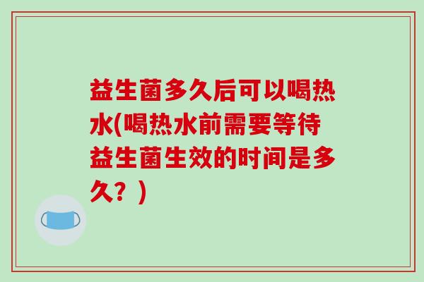 益生菌多久后可以喝热水(喝热水前需要等待益生菌生效的时间是多久？)