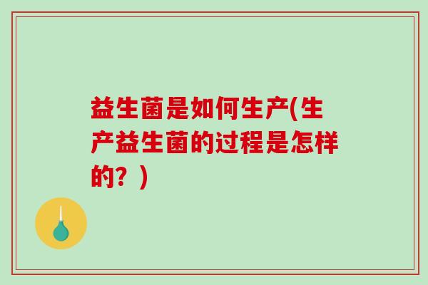 益生菌是如何生产(生产益生菌的过程是怎样的？)