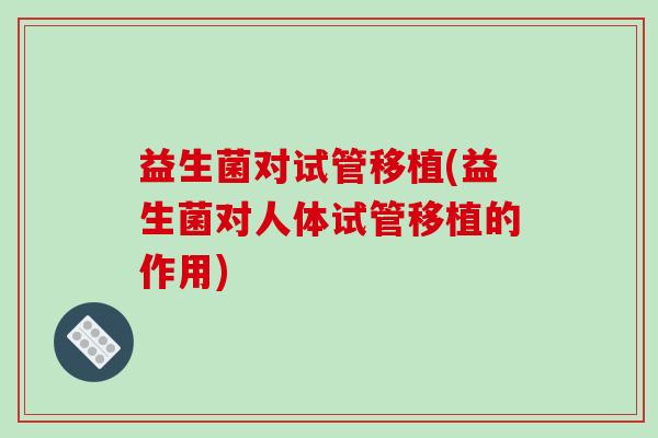 益生菌对试管移植(益生菌对人体试管移植的作用)
