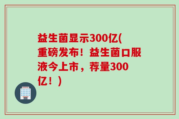 益生菌显示300亿(重磅发布！益生菌口服液今上市，荐量300亿！)